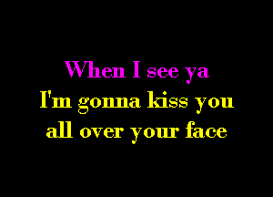 When I see ya

I'm gonna kiss you

all over your face