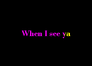 When I see ya