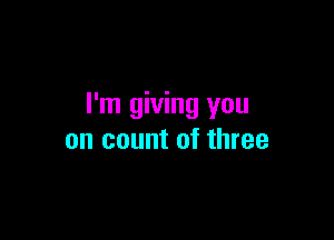 I'm giving you

on count of three
