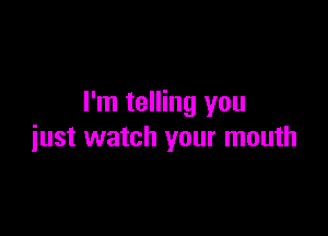 I'm telling you

just watch your mouth