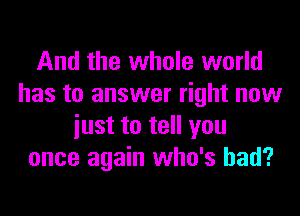 And the whole world
has to answer right now
iust to tell you
once again who's had?