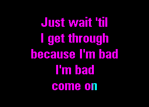 Just wait 'til
I get through

because I'm bad
I'm had
come on