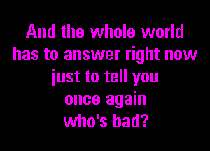 And the whole world
has to answer right now

just to tell you
once again
who's had?