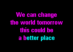 We can change
the world tomorrow

this could be
a better place