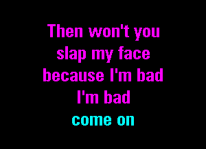 Then won't you
slap my face

because I'm bad
I'm had
come on