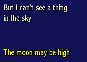 But I canT see a thing
in the sky

The moon may be high
