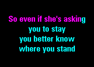 So even if she's asking
you to stay

you better know
where you stand