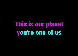 This is our planet

you're one of us