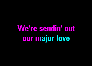 We're sendin' out

our major love