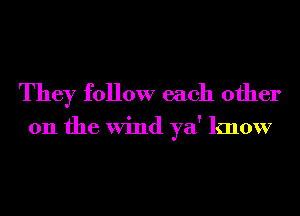 They follow each other
011 the Wind ya' know