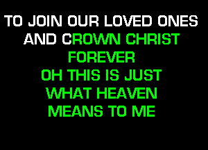 TO JOIN OUR LOVED ONES
AND CROWN CHRIST
FOREVER
0H THIS IS JUST
WHAT HEAVEN
MEANS TO ME