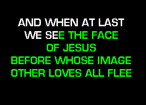 AND WHEN AT LAST
WE SEE THE FACE
OF JESUS
BEFORE WHOSE IMAGE
OTHER LOVES ALL FLEE