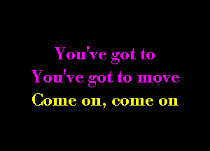 You've got to

You've got to move

Come on, come on