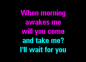 When morning
awakes me

will you come
and take me?
I'll wait for you