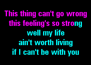 This thing can't go wrong
this feeling's so strong
well my life
ain't worth living
if I can't he with you