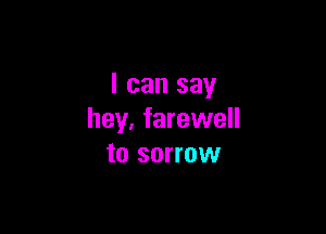 I can say

hey, farewell
to sorrow