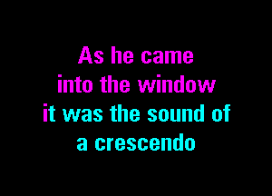 As he came
into the window

it was the sound of
a crescendo