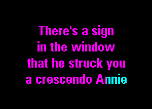 There's a sign
in the window

that he struck you
a crescendo Annie