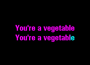 You're a vegetable

You're a vegetable