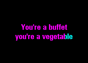 You're a buffet

you're a vegetable