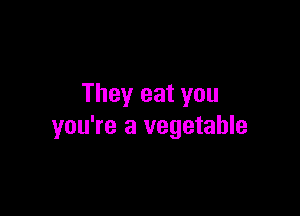 They eat you

you're a vegetable