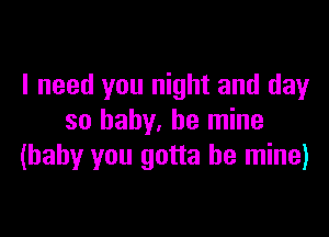 I need you night and day

so baby, be mine
(baby you gotta be mine)