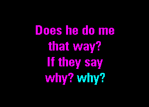 Does he do me
that way?

If they say
why? why?