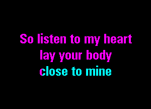 So listen to my heart

lay your body
close to mine