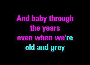 And baby through
the years

even when we're
old and grey