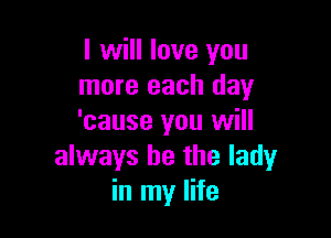 I will love you
more each day

'cause you will
always be the ladyr
in my life