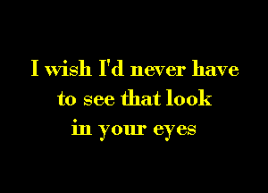 I wish I'd never have
to see that look

in your eyes