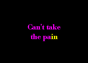 Can't take
the pain