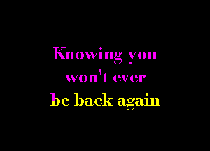 Knowing you
won't ever

be back again