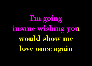 I'm going
insane Wishing you
would show me
love once again