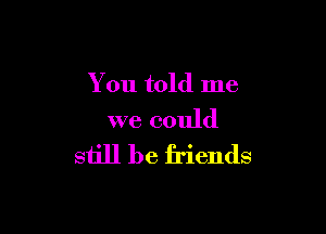 You told me

we could
still be friends