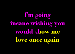 I'm going
insane Wishing you
would show me
love once again