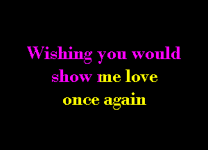 W ishing you would

show me love
once again