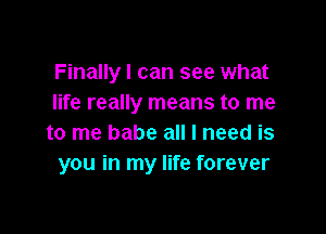 Finally I can see what
life really means to me

to me babe all I need is
you in my life forever