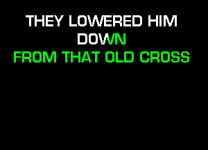 THEY LOWERED HIM
DOWN
FROM THAT OLD CROSS