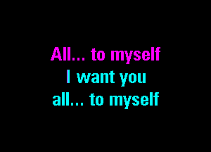 All... to myself

I want you
all... to myself