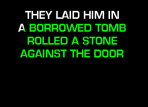 THEY LAID HIM IN
A BORRUWED TOMB
ROLLED A STONE
AGAINST THE DOOR