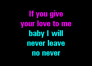 If you give
your love to me

baby I will
never leave
no never