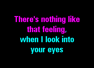 There's nothing like
that feeling.

when I look into
your eyes