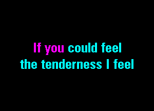 If you could feel

the tenderness I feel