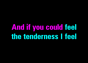 And if you could feel

the tenderness I feel