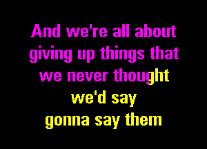 And we're all about
giving up things that
we never thought
we'd say
gonna say them