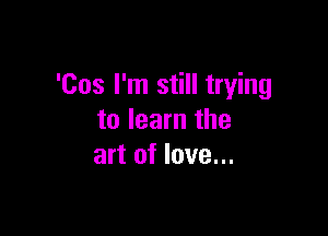 'Cos I'm still trying

to learn the
art of love...