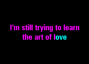 I'm still trying to learn

the art of love