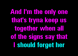 And I'm the only one
that's tryna keep us
together when all
of the signs say that
I should forget her
