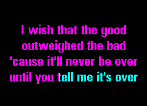 I wish that the good
outweighed the had
'cause it'll never be over
until you tell me it's over